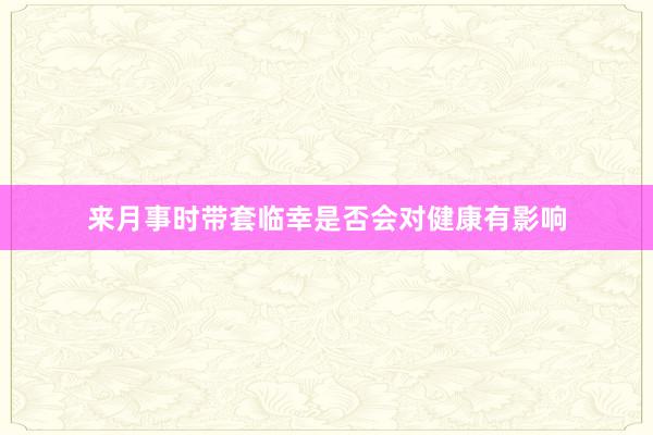 来月事时带套临幸是否会对健康有影响