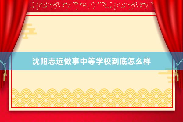 沈阳志远做事中等学校到底怎么样