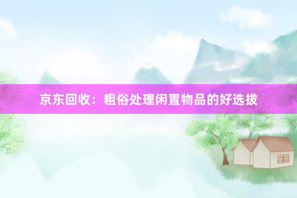 京东回收：粗俗处理闲置物品的好选拔
